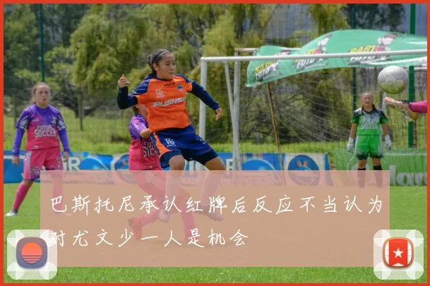 巴斯托尼承认红牌后反应不当认为对尤文少一人是机会