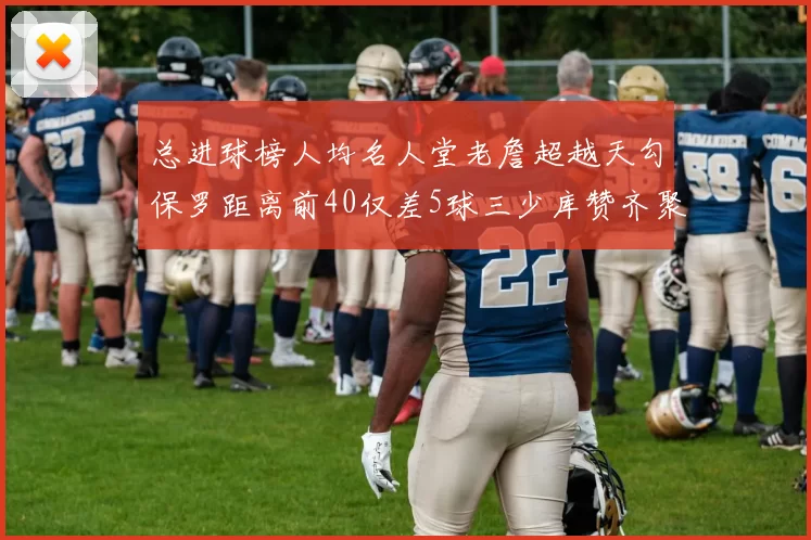 总进球榜人均名人堂老詹超越天勾保罗距离前40仅差5球三少库赞齐聚榜单