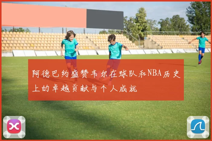 阿德巴约盛赞韦尔在球队和NBA历史上的卓越贡献与个人成就