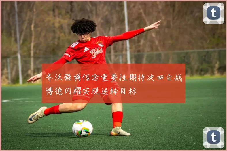 齐沃强调信念重要性期待次回合战博德闪耀实现逆转目标