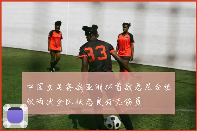 中国女足备战亚洲杯首战悉尼合练仅两次全队状态良好无伤员