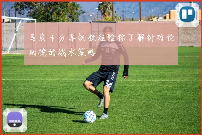 乌度卡分享执教经验称了解针对伦纳德的战术策略