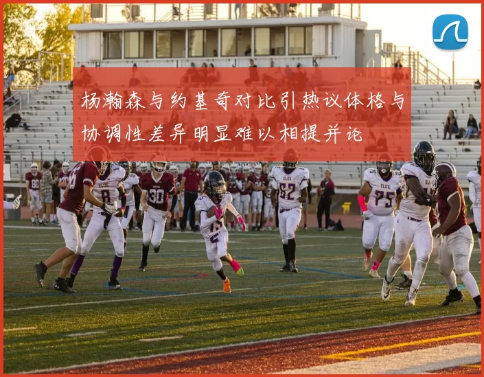 杨瀚森与约基奇对比引热议体格与协调性差异明显难以相提并论