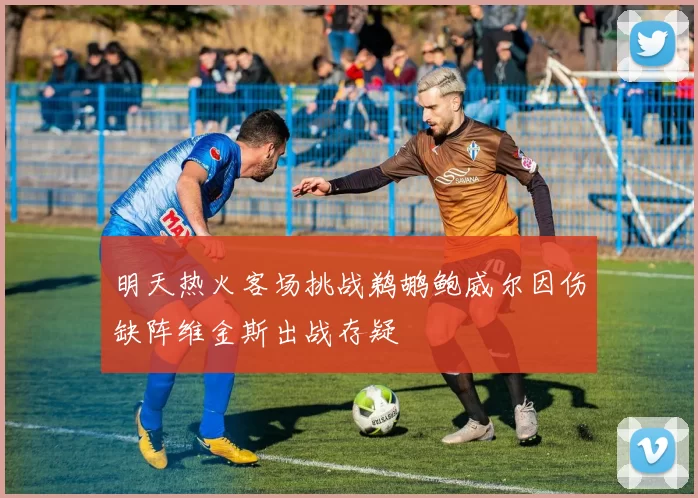 明天热火客场挑战鹈鹕鲍威尔因伤缺阵维金斯出战存疑