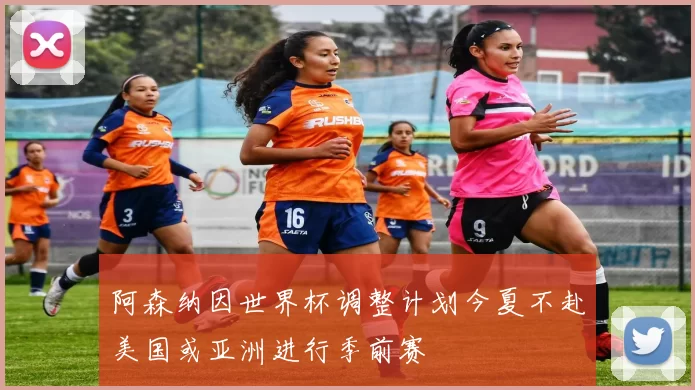 阿森纳因世界杯调整计划今夏不赴美国或亚洲进行季前赛