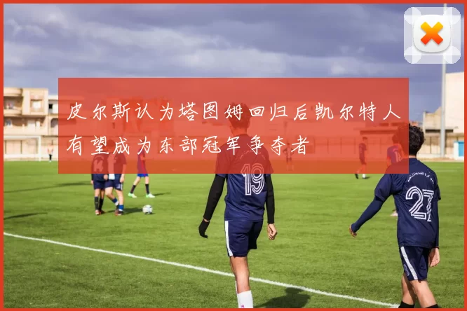 皮尔斯认为塔图姆回归后凯尔特人有望成为东部冠军争夺者