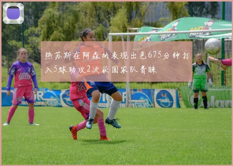 热苏斯在阿森纳表现出色675分钟打入5球助攻2次获国家队青睐