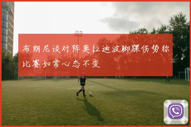 布朗尼谈对阵奥拉迪波脚踝伤势称比赛如常心态不变
