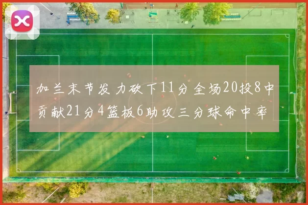 加兰末节发力砍下11分全场20投8中贡献21分4篮板6助攻三分球命中率高达375