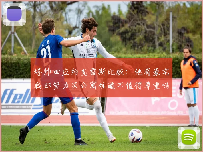 塔帅回应约克雷斯比较：他有豪宅我却努力买公寓难道不值得尊重吗