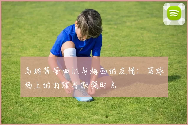 乌姆蒂蒂回忆与梅西的友情：篮球场上的打赌与默契时光