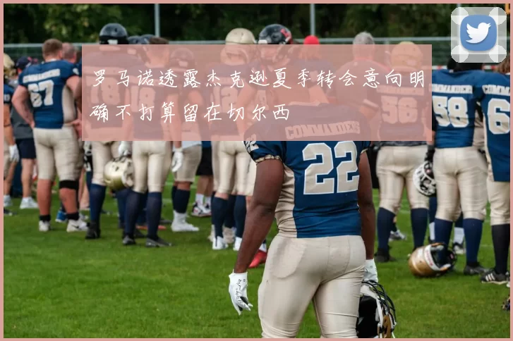 罗马诺透露杰克逊夏季转会意向明确不打算留在切尔西