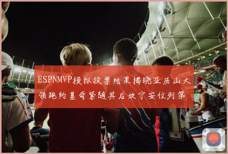 ESPNMVP模拟投票结果揭晓亚历山大领跑约基奇紧随其后坎宁安位列第三