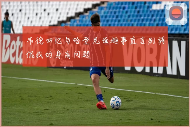 韦德回忆与哈登见面趣事直言别调侃我的身高问题