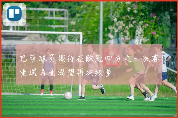 巴萨球员期待在欧冠四分之一决赛重遇马竞渴望再次较量