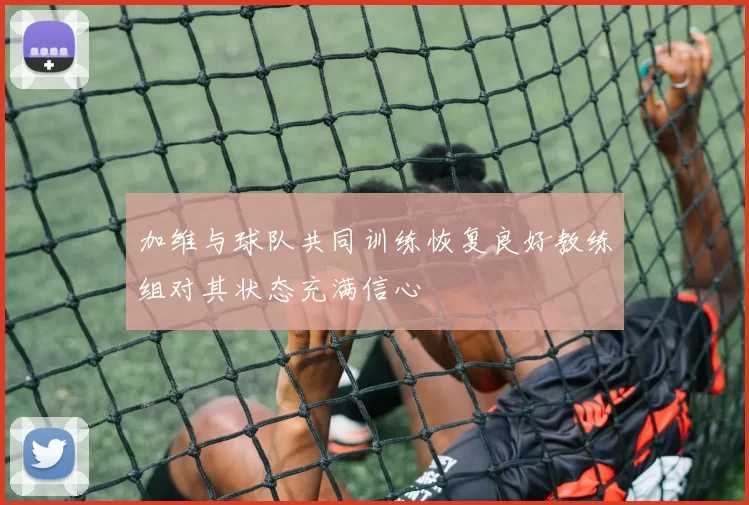 加维与球队共同训练恢复良好教练组对其状态充满信心
