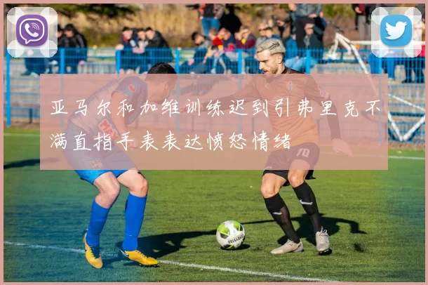 亚马尔和加维训练迟到引弗里克不满直指手表表达愤怒情绪