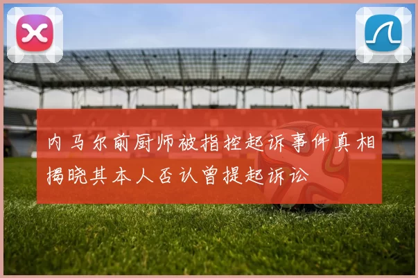 内马尔前厨师被指控起诉事件真相揭晓其本人否认曾提起诉讼