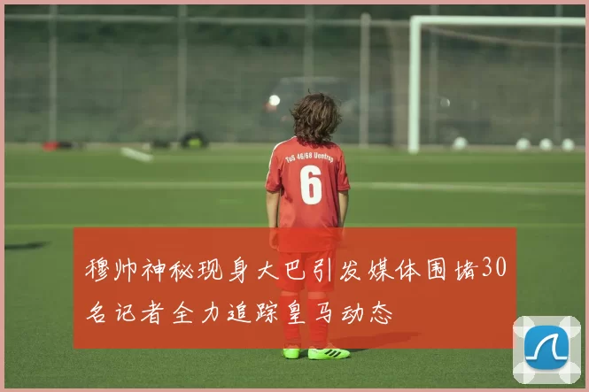 穆帅神秘现身大巴引发媒体围堵30名记者全力追踪皇马动态