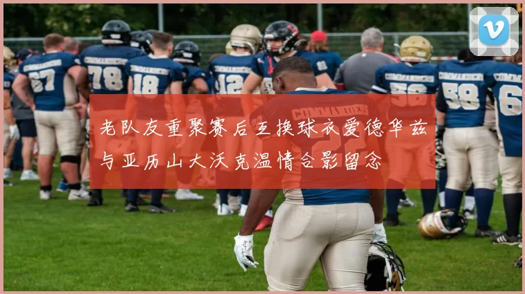 老队友重聚赛后互换球衣爱德华兹与亚历山大沃克温情合影留念