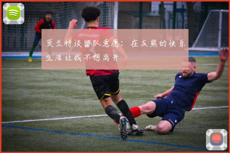 莫兰特谈留队意愿：在灰熊的快乐生活让我不想离开