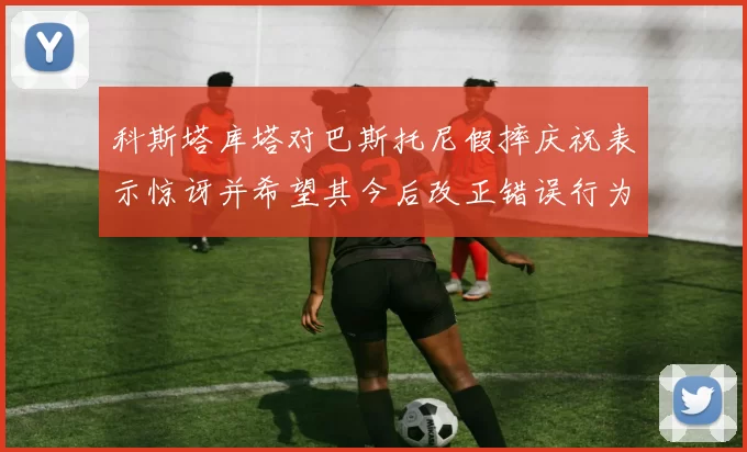科斯塔库塔对巴斯托尼假摔庆祝表示惊讶并希望其今后改正错误行为