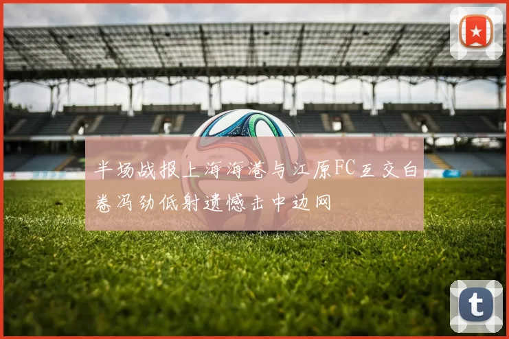 半场战报上海海港与江原FC互交白卷冯劲低射遗憾击中边网