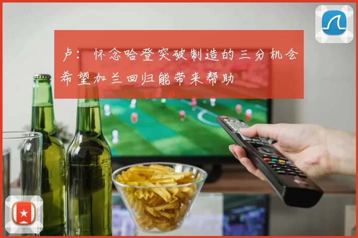 卢：怀念哈登突破制造的三分机会希望加兰回归能带来帮助