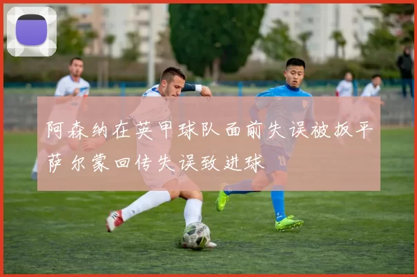 阿森纳在英甲球队面前失误被扳平萨尔蒙回传失误致进球