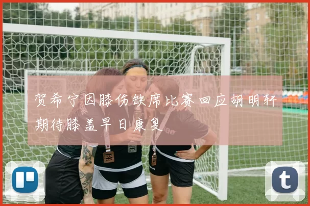 贺希宁因膝伤缺席比赛回应胡明轩期待膝盖早日康复