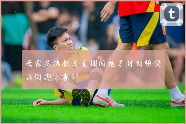 西蒙尼执教马竞期间绝杀时刻频现占同期比赛45