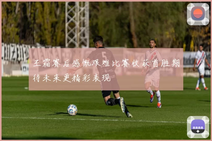 王霜赛后感慨艰难比赛收获首胜期待未来更精彩表现