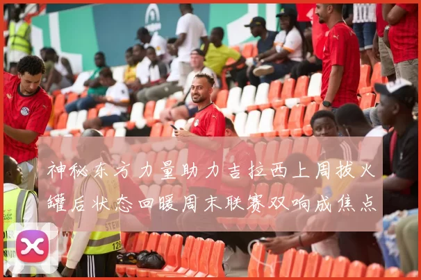 神秘东方力量助力吉拉西上周拔火罐后状态回暖周末联赛双响成焦点
