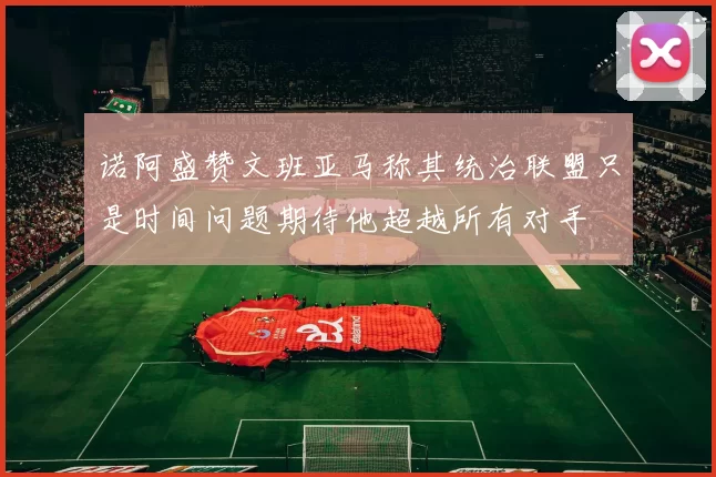 诺阿盛赞文班亚马称其统治联盟只是时间问题期待他超越所有对手